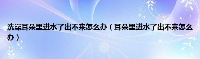 洗澡耳朵里进水了出不来怎么办（耳朵里进水了出不来怎么办）