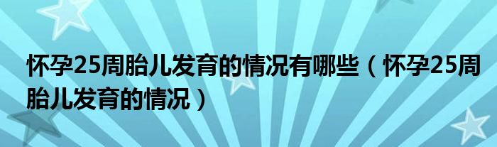 怀孕25周胎儿发育的情况有哪些（怀孕25周胎儿发育的情况）