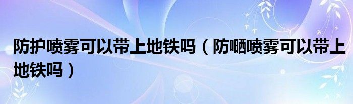 防护喷雾可以带上地铁吗（防嗮喷雾可以带上地铁吗）