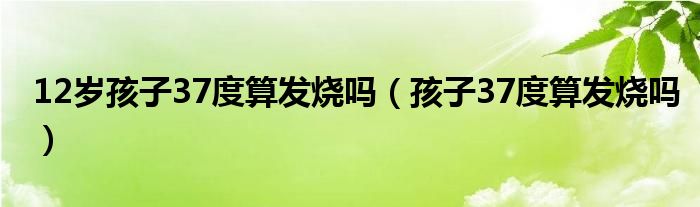 12岁孩子37度算发烧吗（孩子37度算发烧吗）