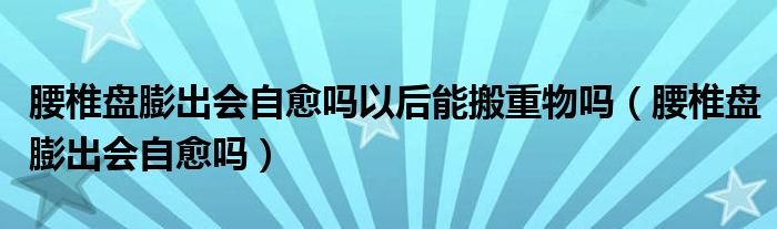 腰椎盘膨出会自愈吗以后能搬重物吗（腰椎盘膨出会自愈吗）