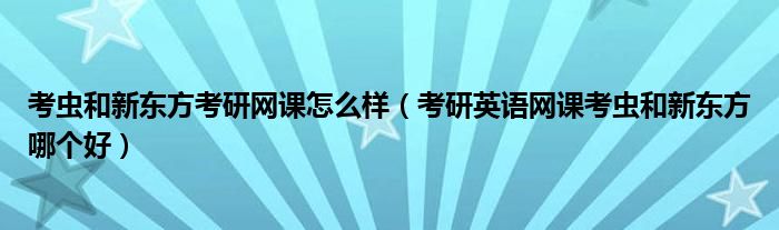 考虫和新东方考研网课怎么样（考研英语网课考虫和新东方哪个好）