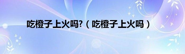 吃橙子上火吗?（吃橙子上火吗）