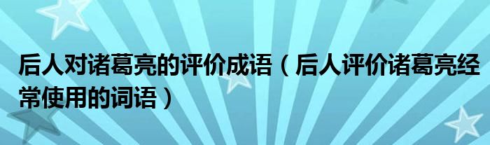 后人对诸葛亮的评价成语（后人评价诸葛亮经常使用的词语）