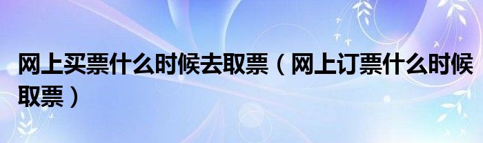 网上买票什么时候去取票（网上订票什么时候取票）