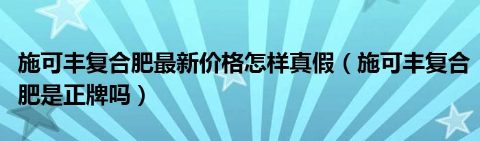 施可丰复合肥最新价格怎样真假（施可丰复合肥是正牌吗）