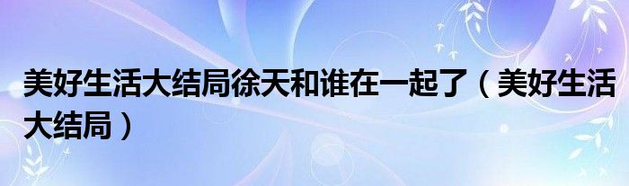 美好生活大结局徐天和谁在一起了（美好生活大结局）