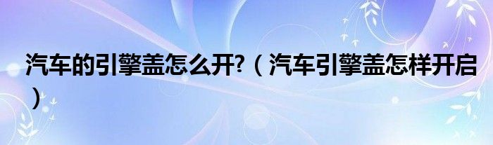 汽车的引擎盖怎么开?（汽车引擎盖怎样开启）