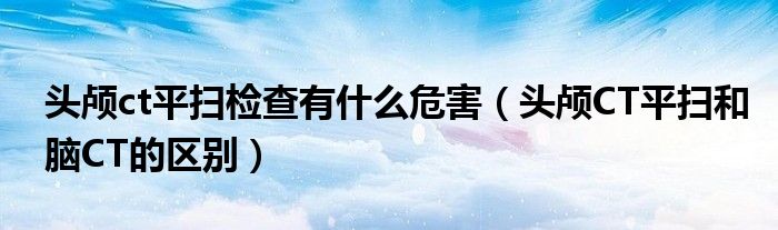 头颅ct平扫检查有什么危害（头颅CT平扫和脑CT的区别）