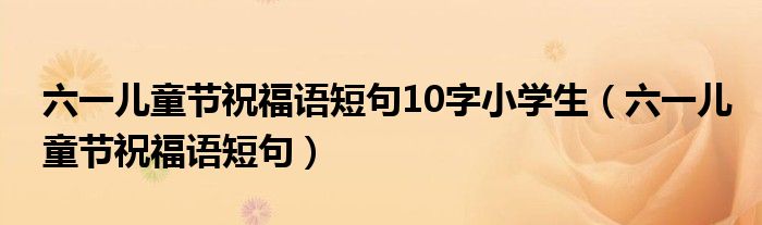 六一儿童节祝福语短句10字小学生（六一儿童节祝福语短句）