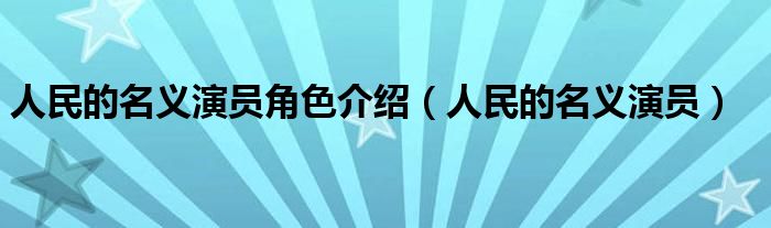 人民的名义演员角色介绍（人民的名义演员）