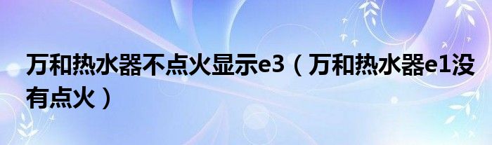 万和热水器不点火显示e3（万和热水器e1没有点火）