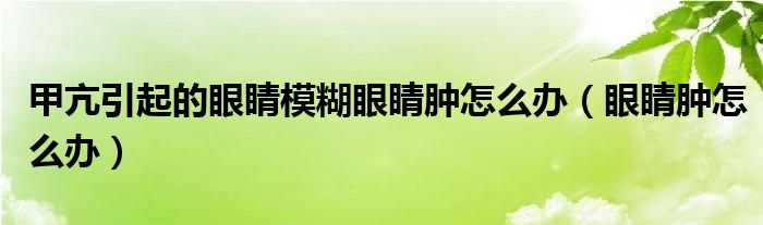 甲亢引起的眼睛模糊眼睛肿怎么办（眼睛肿怎么办）