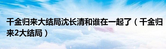 千金归来大结局沈长清和谁在一起了（千金归来2大结局）