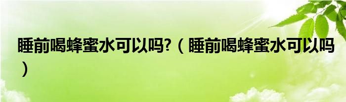 睡前喝蜂蜜水可以吗?（睡前喝蜂蜜水可以吗）