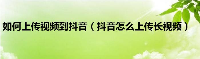 如何上传视频到抖音（抖音怎么上传长视频）