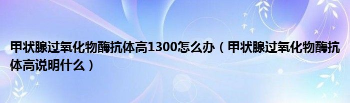 甲状腺过氧化物酶抗体高1300怎么办（甲状腺过氧化物酶抗体高说明什么）