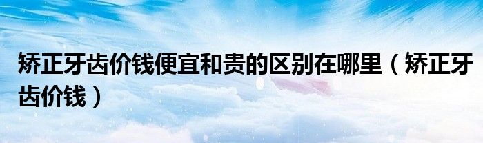 矫正牙齿价钱便宜和贵的区别在哪里（矫正牙齿价钱）