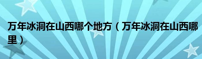 万年冰洞在山西哪个地方（万年冰洞在山西哪里）