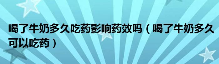 喝了牛奶多久吃药影响药效吗（喝了牛奶多久可以吃药）