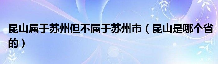 昆山属于苏州但不属于苏州市（昆山是哪个省的）