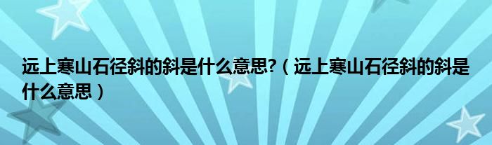 远上寒山石径斜的斜是什么意思?（远上寒山石径斜的斜是什么意思）