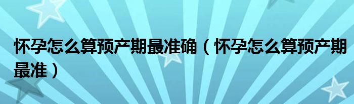 怀孕怎么算预产期最准确（怀孕怎么算预产期最准）