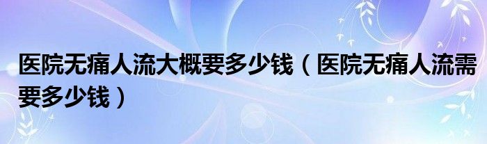 医院无痛人流大概要多少钱（医院无痛人流需要多少钱）