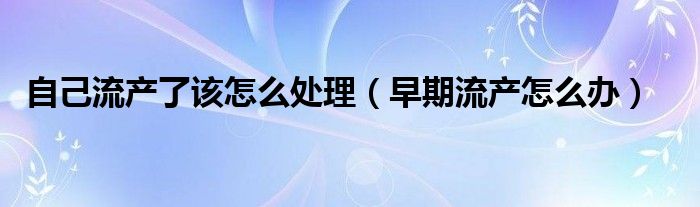 自己流产了该怎么处理（早期流产怎么办）