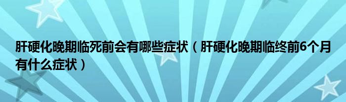 肝硬化晚期临死前会有哪些症状（肝硬化晚期临终前6个月有什么症状）