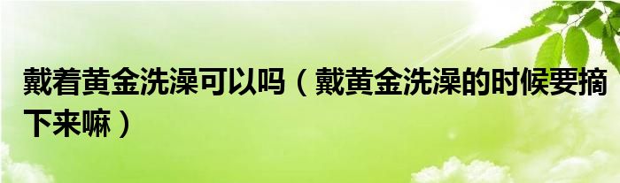 戴着黄金洗澡可以吗（戴黄金洗澡的时候要摘下来嘛）