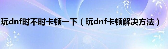 玩dnf时不时卡顿一下（玩dnf卡顿解决方法）