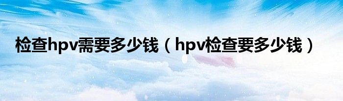 检查hpv需要多少钱（hpv检查要多少钱）