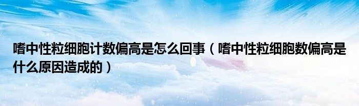 嗜中性粒细胞计数偏高是怎么回事（嗜中性粒细胞数偏高是什么原因造成的）