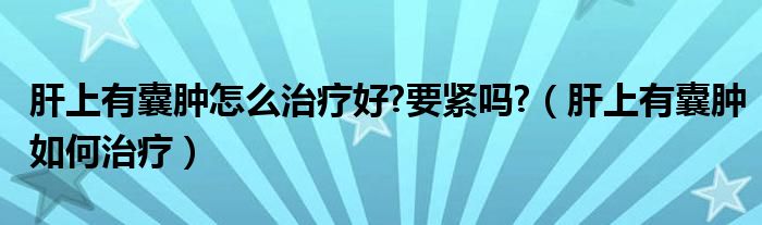 肝上有囊肿怎么治疗好?要紧吗?（肝上有囊肿如何治疗）