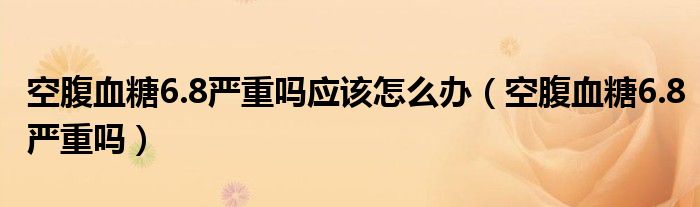 空腹血糖6.8严重吗应该怎么办（空腹血糖6.8严重吗）