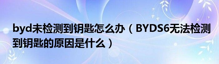 byd未检测到钥匙怎么办（BYDS6无法检测到钥匙的原因是什么）