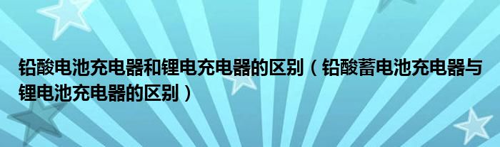 铅酸电池充电器和锂电充电器的区别（铅酸蓄电池充电器与锂电池充电器的区别）