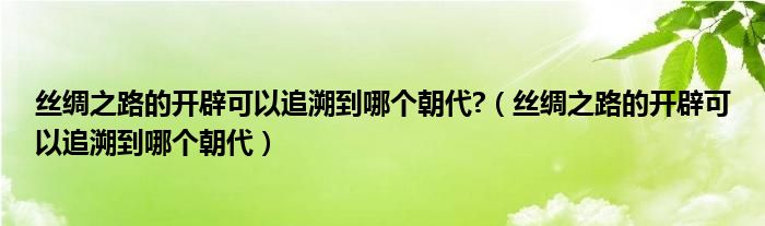 丝绸之路的开辟可以追溯到哪个朝代?（丝绸之路的开辟可以追溯到哪个朝代）