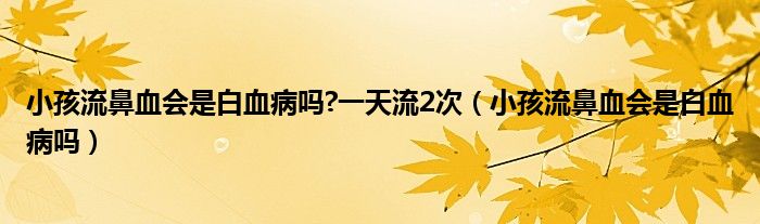 小孩流鼻血会是白血病吗?一天流2次（小孩流鼻血会是白血病吗）