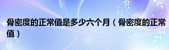 骨密度的正常值是多少六个月（骨密度的正常值）