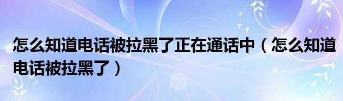 怎么知道电话被拉黑了正在通话中（怎么知道电话被拉黑了）