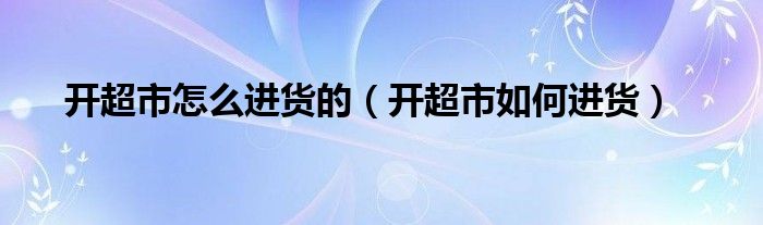 开超市怎么进货的（开超市如何进货）