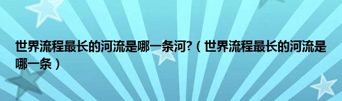 世界流程最长的河流是哪一条河?（世界流程最长的河流是哪一条）