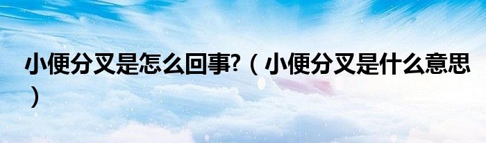 小便分叉是怎么回事?（小便分叉是什么意思）