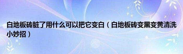 白地板砖脏了用什么可以把它变白（白地板砖变黑变黄清洗小妙招）