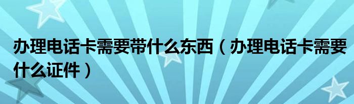 办理电话卡需要带什么东西（办理电话卡需要什么证件）