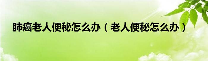 肺癌老人便秘怎么办（老人便秘怎么办）