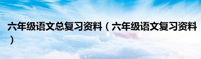 六年级语文总复习资料（六年级语文复习资料）