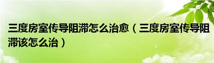 三度房室传导阻滞怎么治愈（三度房室传导阻滞该怎么治）